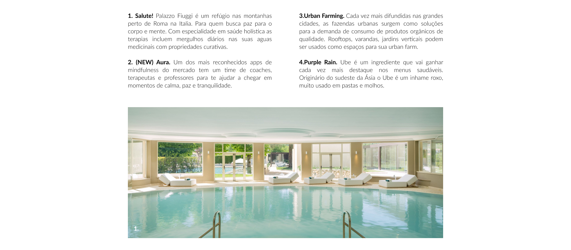 1. Salute! Palazzo Fiuggi é um refúgio nas montanhas perto de Roma na Italia. Para quem busca paz para o corpo e mente. Com especialidade em saúde holística as terapias incluem mergulhos diários nas suas aguas medicinais com propriedades curativas.  2. (NEW) Aura. Um dos mais reconhecidos apps de mindfulness do mercado tem um time de coaches, terapeutas e professores para te ajudar a chegar em momentos de calma, paz e tranquilidade.  3.Urban Farming. Cada vez mais difundidas nas grandes cidades, as fazendas urbanas surgem como soluções para a demanda de consumo de produtos orgânicos de qualidade. Rooftops, varandas, jardins verticais podem ser usados como espaços para sua urban farm.  4.Purple Rain. Ube é um ingrediente que vai ganhar cada vez mais destaque nos menus saudáveis. Originário do sudeste da Ásia o Ube é um inhame roxo, muito usado em pastas e molhos.